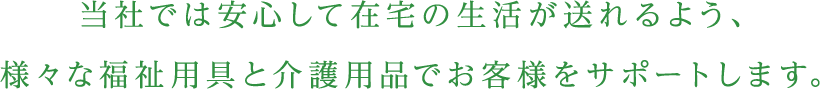 当社では安心して在宅の生活が送れるよう、様々な福祉用具と介護用品でお客様をサポートします。
